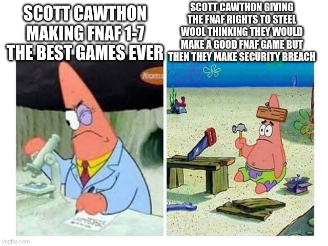 Patrick Scientist vs. Nail | SCOTT CAWTHON GIVING THE FNAF RIGHTS TO STEEL WOOL THINKING THEY WOULD MAKE A GOOD FNAF GAME BUT THEN THEY MAKE SECURITY BREACH; SCOTT CAWTHON MAKING FNAF 1-7 THE BEST GAMES EVER | image tagged in patrick scientist vs nail | made w/ Imgflip meme maker