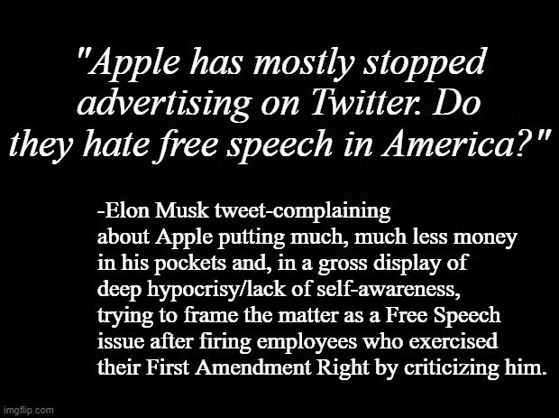 Apple may or mayn't... but Mr. Musk has made it clear he definitely does. | "Apple has mostly stopped advertising on Twitter. Do they hate free speech in America?"; -Elon Musk tweet-complaining about Apple putting much, much less money in his pockets and, in a gross display of deep hypocrisy/lack of self-awareness, trying to frame the matter as a Free Speech issue after firing employees who exercised their First Amendment Right by criticizing him. | image tagged in black background,first amendment,free speech,elon musk is a hypocrite,hypocrisy | made w/ Imgflip meme maker