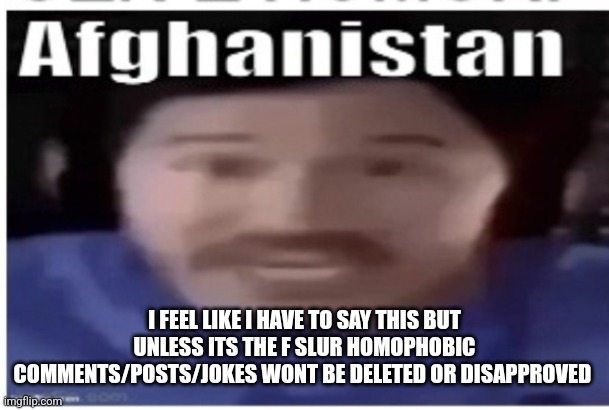 Been a lot of flagging recently | I FEEL LIKE I HAVE TO SAY THIS BUT UNLESS ITS THE F SLUR HOMOPHOBIC COMMENTS/POSTS/JOKES WONT BE DELETED OR DISAPPROVED | image tagged in markiplier afghanistan | made w/ Imgflip meme maker