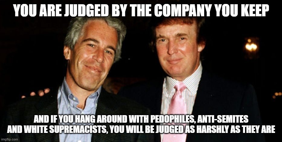 Trump Epstein | YOU ARE JUDGED BY THE COMPANY YOU KEEP; AND IF YOU HANG AROUND WITH PEDOPHILES, ANTI-SEMITES AND WHITE SUPREMACISTS, YOU WILL BE JUDGED AS HARSHLY AS THEY ARE | image tagged in trump epstein | made w/ Imgflip meme maker