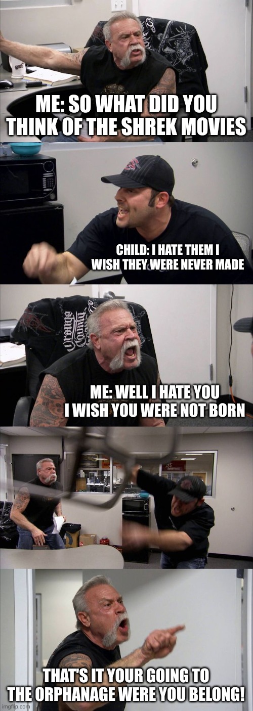American Chopper Argument Meme | ME: SO WHAT DID YOU THINK OF THE SHREK MOVIES; CHILD: I HATE THEM I WISH THEY WERE NEVER MADE; ME: WELL I HATE YOU I WISH YOU WERE NOT BORN; THAT'S IT YOUR GOING TO THE ORPHANAGE WERE YOU BELONG! | image tagged in memes,american chopper argument,shrek,shrek is life,shrek is love | made w/ Imgflip meme maker