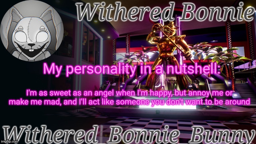 maybe that's why some people don't like me- | My personality in a nutshell:; I'm as sweet as an angel when I'm happy, but annoy me or make me mad, and I'll act like someone you don't want to be around | image tagged in withered_bonnie_bunny's security breach temp | made w/ Imgflip meme maker