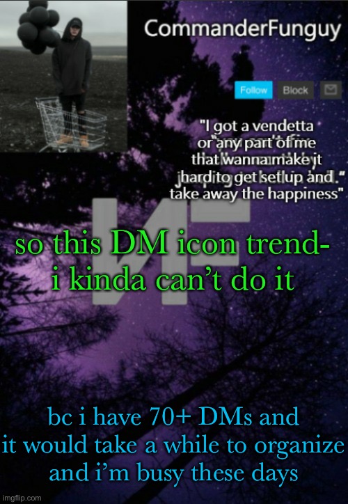 lol | so this DM icon trend-
i kinda can’t do it; bc i have 70+ DMs and it would take a while to organize
and i’m busy these days | image tagged in commanderfunguy nf template thx yachi | made w/ Imgflip meme maker