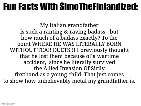 My Italian grandfather is so freaking heavy-metal that he LITERALLY CANNOT CRY!!! Someone please give him a medal-of-honor! | My Italian grandfather is such a ranting-&-raving badass - but how much of a badass exactly? To the point WHERE HE WAS LITERALLY BORN WITHOUT TEAR DUCTS!!! I previously thought that he lost them because of a wartime accident,  since he literally survived the Allied Invasion Of Sicily firsthand as a young child. That just comes to show how unbelievably metal my grandfather is. | image tagged in fun facts with simothefinlandized,family history,badass,italians,grandpa | made w/ Imgflip meme maker