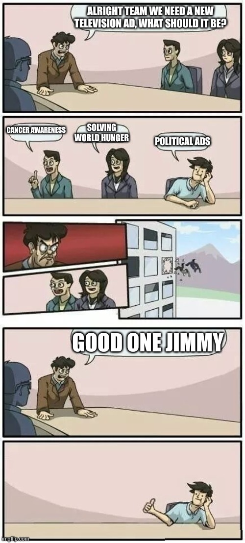 All politicians: | ALRIGHT TEAM WE NEED A NEW TELEVISION AD, WHAT SHOULD IT BE? CANCER AWARENESS; SOLVING WORLD HUNGER; POLITICAL ADS; GOOD ONE JIMMY | image tagged in boardroom meeting suggestion 2 | made w/ Imgflip meme maker