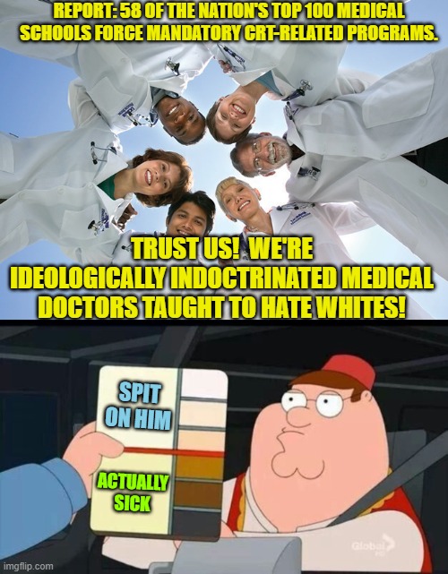 Pretty much . . . yes. | REPORT: 58 OF THE NATION'S TOP 100 MEDICAL SCHOOLS FORCE MANDATORY CRT-RELATED PROGRAMS. TRUST US!  WE'RE IDEOLOGICALLY INDOCTRINATED MEDICAL DOCTORS TAUGHT TO HATE WHITES! SPIT ON HIM; ACTUALLY SICK | image tagged in ideological indoctrination | made w/ Imgflip meme maker
