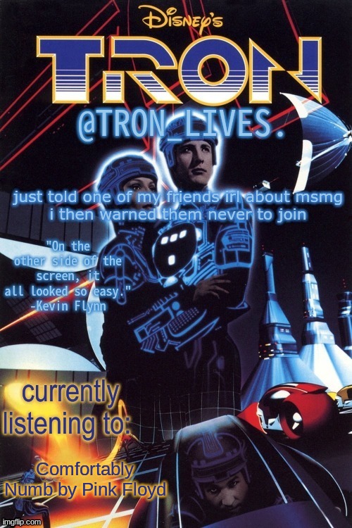 TRON_LIVES.'s template idk | just told one of my friends irl about msmg
i then warned them never to join; Comfortably Numb by Pink Floyd | image tagged in tron_lives 's template idk | made w/ Imgflip meme maker