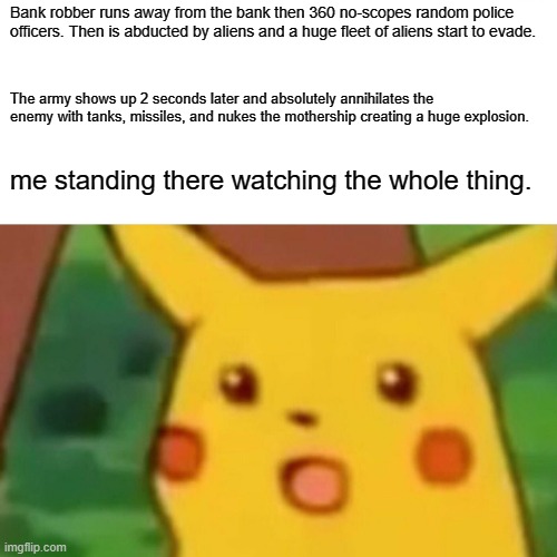 Surprised Pikachu | Bank robber runs away from the bank then 360 no-scopes random police officers. Then is abducted by aliens and a huge fleet of aliens start to evade. The army shows up 2 seconds later and absolutely annihilates the enemy with tanks, missiles, and nukes the mothership creating a huge explosion. me standing there watching the whole thing. | image tagged in memes,surprised pikachu,pokemon | made w/ Imgflip meme maker