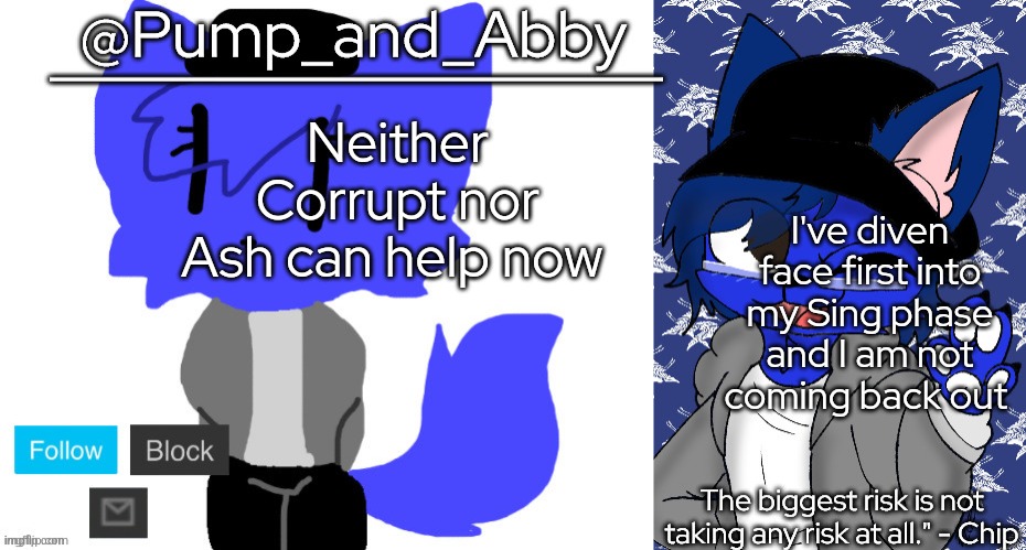 pump and abby | Neither Corrupt nor Ash can help now; I've diven face first into my Sing phase and I am not coming back out | image tagged in pump and abby | made w/ Imgflip meme maker