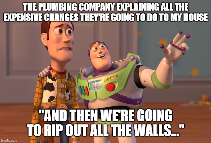 the plumbers | THE PLUMBING COMPANY EXPLAINING ALL THE EXPENSIVE CHANGES THEY'RE GOING TO DO TO MY HOUSE; "AND THEN WE'RE GOING TO RIP OUT ALL THE WALLS..." | image tagged in memes,x x everywhere | made w/ Imgflip meme maker