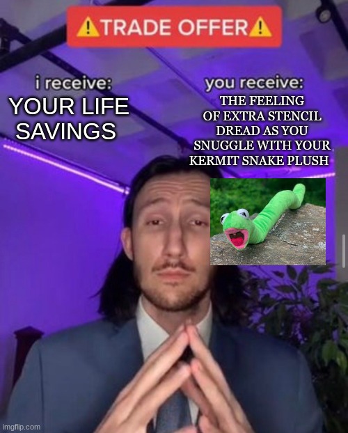 kermit | YOUR LIFE SAVINGS; THE FEELING OF EXTRA STENCIL DREAD AS YOU SNUGGLE WITH YOUR KERMIT SNAKE PLUSH | image tagged in i receive you receive | made w/ Imgflip meme maker