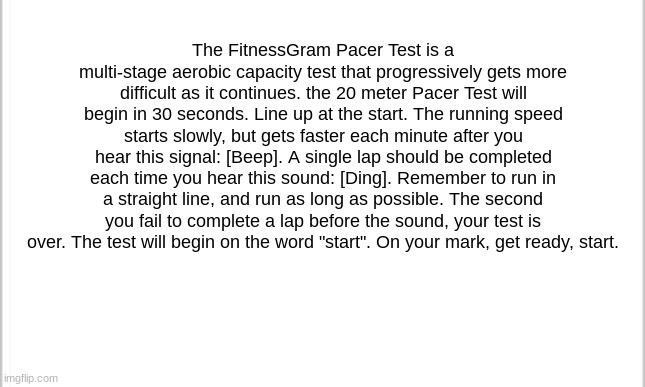 The FitnessGram Pacer Test is a multi-stage aerobic capacity test that progressively gets more difficult as it continues. the 20 | The FitnessGram Pacer Test is a multi-stage aerobic capacity test that progressively gets more difficult as it continues. the 20 meter Pacer Test will begin in 30 seconds. Line up at the start. The running speed starts slowly, but gets faster each minute after you hear this signal: [Beep]. A single lap should be completed each time you hear this sound: [Ding]. Remember to run in a straight line, and run as long as possible. The second you fail to complete a lap before the sound, your test is over. The test will begin on the word "start". On your mark, get ready, start. | image tagged in fitness | made w/ Imgflip meme maker