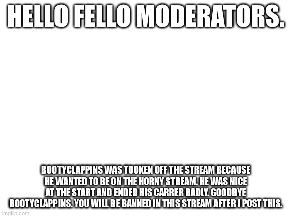 Blank White Template | HELLO FELLO MODERATORS. BOOTYCLAPPINS WAS TOOKEN OFF THE STREAM BECAUSE HE WANTED TO BE ON THE HORNY STREAM. HE WAS NICE AT THE START AND ENDED HIS CARRER BADLY. GOODBYE BOOTYCLAPPINS. YOU WILL BE BANNED IN THIS STREAM AFTER I POST THIS. | image tagged in blank white template | made w/ Imgflip meme maker