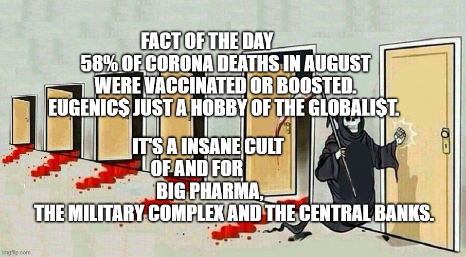 grim reaper knocking door | FACT OF THE DAY           58% OF CORONA DEATHS IN AUGUST WERE VACCINATED OR BOOSTED. EUGENIC$ JUST A HOBBY OF THE GLOBALI$T. IT'S A INSANE CULT              OF AND FOR                     BIG PHARMA,         
      THE MILITARY COMPLEX AND THE CENTRAL BANKS. | image tagged in grim reaper knocking door | made w/ Imgflip meme maker