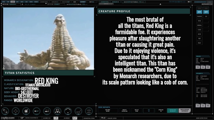 ball | The most brutal of all the titans, Red King is a formidable foe. It experiences pleasure after slaughtering another titan or causing it great pain. Due to it enjoying violence, it's speculated that it's also an intelligent titan. This titan has been nicknamed the "Corn King" by Monarch researchers, due to its scale pattern looking like a cob of corn. RED KING; TITANUS BRUTALICUS; BIO-GEOTHERMAL; 147 FEET; DESTROYER; WORLDWIDE | made w/ Imgflip meme maker