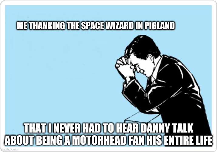 tina meyer |  ME THANKING THE SPACE WIZARD IN PIGLAND; THAT I NEVER HAD TO HEAR DANNY TALK ABOUT BEING A MOTORHEAD FAN HIS ENTIRE LIFE | image tagged in animated man praying | made w/ Imgflip meme maker
