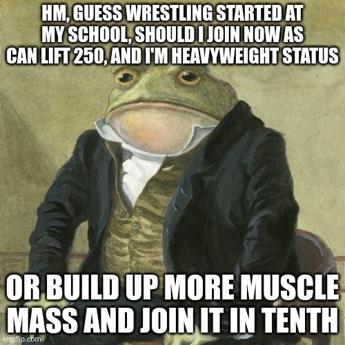 i know its not lgbtq related, but im asking you all because you all will most likely give an honest answer, and i respect that. | HM, GUESS WRESTLING STARTED AT MY SCHOOL, SHOULD I JOIN NOW AS CAN LIFT 250, AND I'M HEAVYWEIGHT STATUS; OR BUILD UP MORE MUSCLE MASS AND JOIN IT IN TENTH | image tagged in gentlemen it is with great pleasure to inform you that | made w/ Imgflip meme maker