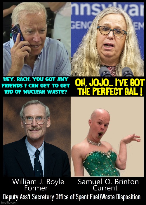 Is there one person Biden's hired who isn't a fool or a corrupt liar? | OH, JO-JO... I'VE GOT
THE PERFECT GAL ! HEY, RACH, YOU GOT ANY
FRIENDS I CAN GET TO GET
RID OF NUCLEAR WASTE? | image tagged in vince vance,rachel levine,gender fluid,gender confusion,gender reveal,memes | made w/ Imgflip meme maker