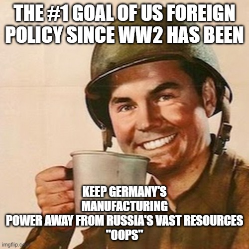 whoever rules the Eurasian landmass... | THE #1 GOAL OF US FOREIGN POLICY SINCE WW2 HAS BEEN; KEEP GERMANY'S MANUFACTURING POWER AWAY FROM RUSSIA'S VAST RESOURCES

"OOPS" | image tagged in coffee soldier | made w/ Imgflip meme maker