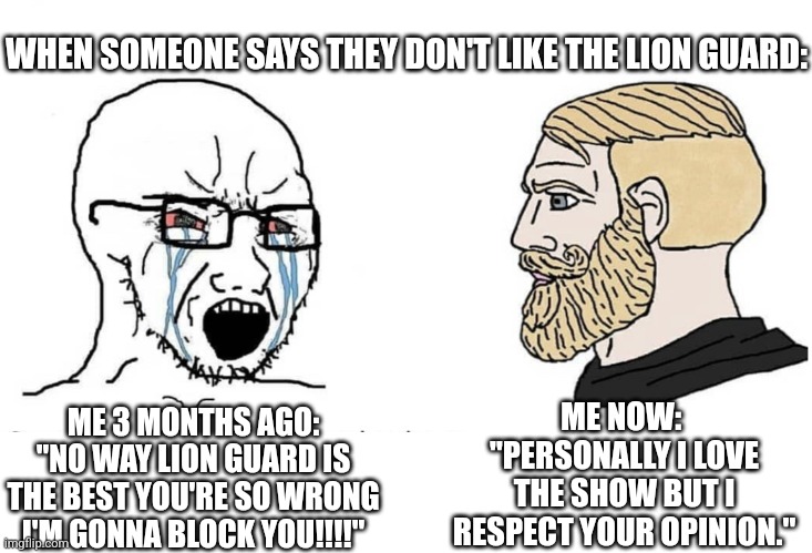 Huge difference | WHEN SOMEONE SAYS THEY DON'T LIKE THE LION GUARD:; ME NOW: 
"PERSONALLY I LOVE THE SHOW BUT I RESPECT YOUR OPINION."; ME 3 MONTHS AGO:
"NO WAY LION GUARD IS THE BEST YOU'RE SO WRONG I'M GONNA BLOCK YOU!!!!" | image tagged in soyboy vs yes chad,the lion guard | made w/ Imgflip meme maker