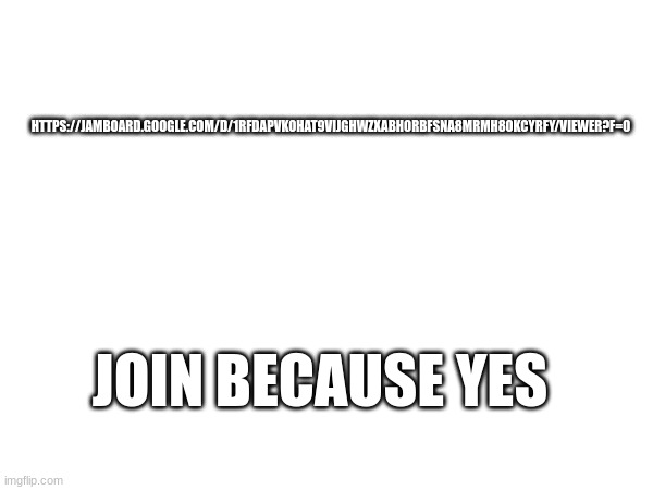 https://jamboard.google.com/d/1RFDAPvkOHaT9ViJGhWzxaBHOrBFSna8mrmh80kcyrFY/viewer?f=0 | HTTPS://JAMBOARD.GOOGLE.COM/D/1RFDAPVKOHAT9VIJGHWZXABHORBFSNA8MRMH80KCYRFY/VIEWER?F=0; JOIN BECAUSE YES | made w/ Imgflip meme maker