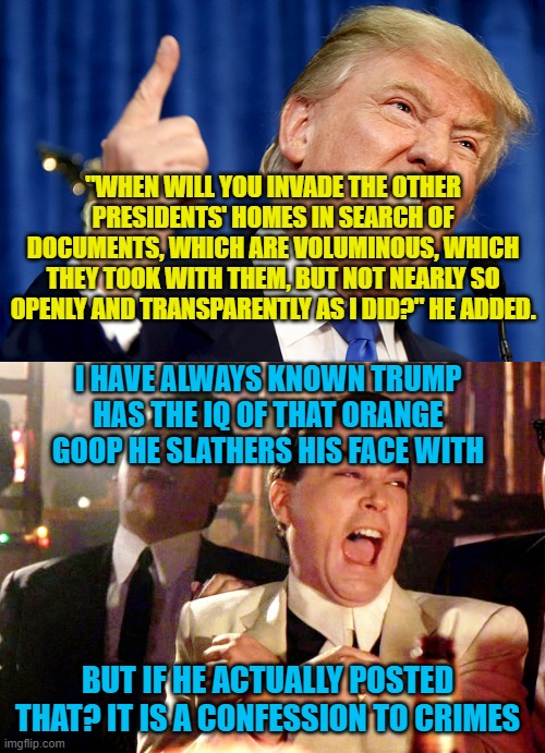 "WHEN WILL YOU INVADE THE OTHER PRESIDENTS' HOMES IN SEARCH OF DOCUMENTS, WHICH ARE VOLUMINOUS, WHICH THEY TOOK WITH THEM, BUT NOT NEARLY SO OPENLY AND TRANSPARENTLY AS I DID?" HE ADDED. I HAVE ALWAYS KNOWN TRUMP HAS THE IQ OF THAT ORANGE GOOP HE SLATHERS HIS FACE WITH; BUT IF HE ACTUALLY POSTED THAT? IT IS A CONFESSION TO CRIMES | image tagged in donald trump,memes,good fellas hilarious | made w/ Imgflip meme maker