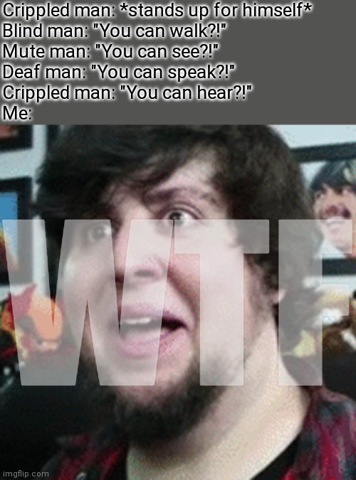 Shocked JonTron | Crippled man: *stands up for himself*
Blind man: "You can walk?!"
Mute man: "You can see?!"
Deaf man: "You can speak?!"
Crippled man: "You can hear?!"
Me:; WTF | image tagged in shocked jontron,hol up,memes | made w/ Imgflip meme maker