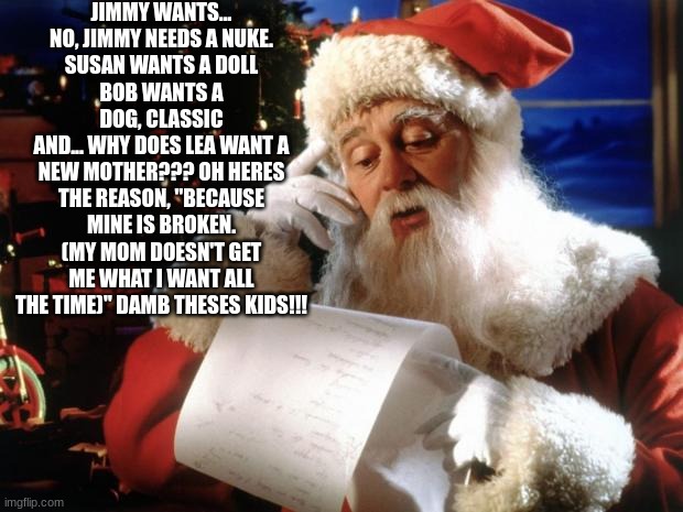 dear santa | JIMMY WANTS... NO, JIMMY NEEDS A NUKE.
SUSAN WANTS A DOLL
BOB WANTS A DOG, CLASSIC
AND... WHY DOES LEA WANT A NEW MOTHER??? OH HERES THE REASON, "BECAUSE MINE IS BROKEN. (MY MOM DOESN'T GET ME WHAT I WANT ALL THE TIME)" DAMB THESES KIDS!!! | image tagged in dear santa | made w/ Imgflip meme maker