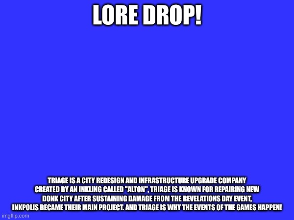 LORE DROP! | LORE DROP! TRIAGE IS A CITY REDESIGN AND INFRASTRUCTURE UPGRADE COMPANY CREATED BY AN INKLING CALLED "ALTON", TRIAGE IS KNOWN FOR REPAIRING NEW DONK CITY AFTER SUSTAINING DAMAGE FROM THE REVELATIONS DAY EVENT, INKPOLIS BECAME THEIR MAIN PROJECT. AND TRIAGE IS WHY THE EVENTS OF THE GAMES HAPPEN! | image tagged in smg4,murder drones,smg4 around the clock | made w/ Imgflip meme maker