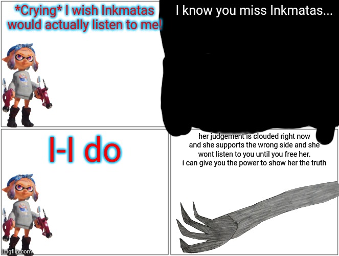 Just join me and you can get her back | *Crying* I wish Inkmatas would actually listen to me! I know you miss Inkmatas... I-I do; her judgement is clouded right now and she supports the wrong side and she wont listen to you until you free her. i can give you the power to show her the truth | image tagged in memes,blank comic panel 2x2 | made w/ Imgflip meme maker