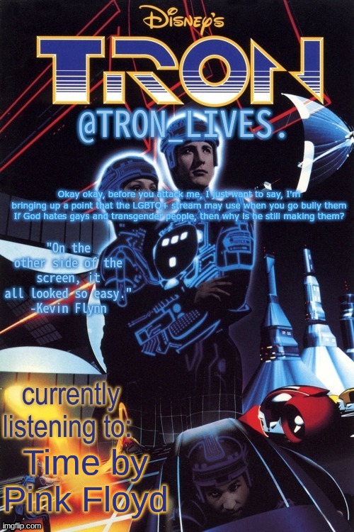 TRON_LIVES.'s template idk | Okay okay, before you attack me, I just want to say, I'm bringing up a point that the LGBTQ+ stream may use when you go bully them
If God hates gays and transgender people, then why is he still making them? Time by Pink Floyd | image tagged in tron_lives 's template idk | made w/ Imgflip meme maker