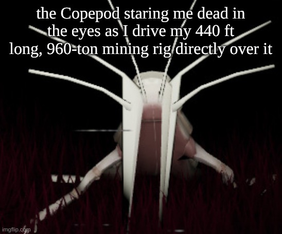 SAY HELLO TO MY VERY BIG FRIEND | the Copepod staring me dead in the eyes as I drive my 440 ft long, 960-ton mining rig directly over it | image tagged in unfunny copepod,mystery flesh pit | made w/ Imgflip meme maker