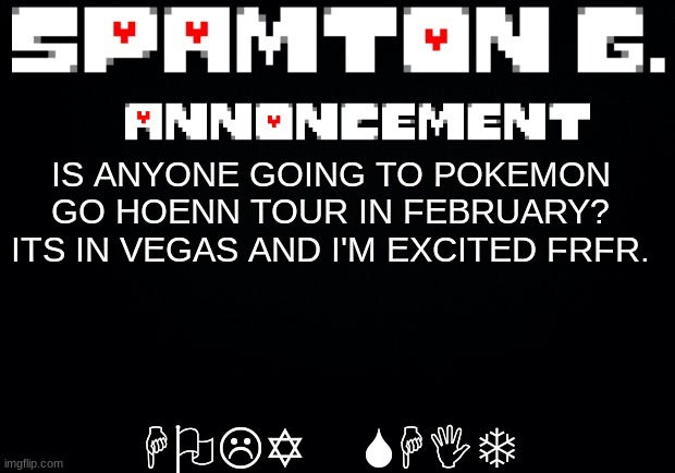 Spamton announcement temp | HOLY SHIT; IS ANYONE GOING TO POKEMON GO HOENN TOUR IN FEBRUARY? ITS IN VEGAS AND I'M EXCITED FRFR. | image tagged in spamton announcement temp | made w/ Imgflip meme maker