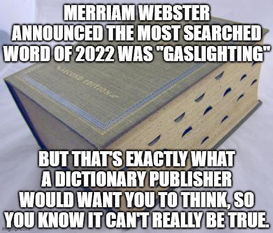 Dictionary | MERRIAM WEBSTER ANNOUNCED THE MOST SEARCHED WORD OF 2022 WAS "GASLIGHTING"; BUT THAT'S EXACTLY WHAT A DICTIONARY PUBLISHER WOULD WANT YOU TO THINK, SO YOU KNOW IT CAN'T REALLY BE TRUE. | image tagged in dictionary | made w/ Imgflip meme maker