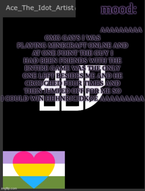 AAAAAAAAAAAAAAAAAA | AAAAAAAAA; OMG GAYS I WAS PLAYING MINECRAFT ONLNE AND AT ONE POINT THE GUY I HAD BEEN FRIENDS WITH THE ENTIRE GAME WAS THE ONLY ONE LEFT BESIDES ME AND HE CROUCHED FOUR TIMES AND THEN JUMPED OFF FOR ME SO I COULD WIN HHHNRJCJDKOE AAAAAAAAA | image tagged in template lmao | made w/ Imgflip meme maker