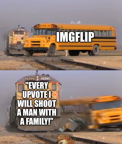 Upvote Beggars | IMGFLIP; "EVERY UPVOTE I WILL SHOOT A MAN WITH A FAMILY!" | image tagged in a train hitting a school bus | made w/ Imgflip meme maker
