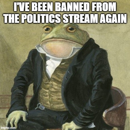 Gentlemen, it is with great pleasure to inform you that | I'VE BEEN BANNED FROM THE POLITICS STREAM AGAIN | image tagged in gentlemen it is with great pleasure to inform you that | made w/ Imgflip meme maker