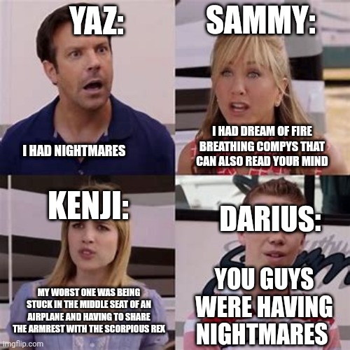 Camp Cretaceous (don't look if you haven't seen season 4) | SAMMY:; YAZ:; I HAD DREAM OF FIRE BREATHING COMPYS THAT CAN ALSO READ YOUR MIND; I HAD NIGHTMARES; KENJI:; DARIUS:; YOU GUYS WERE HAVING NIGHTMARES; MY WORST ONE WAS BEING STUCK IN THE MIDDLE SEAT OF AN AIRPLANE AND HAVING TO SHARE THE ARMREST WITH THE SCORPIOUS REX | image tagged in dinosaur | made w/ Imgflip meme maker