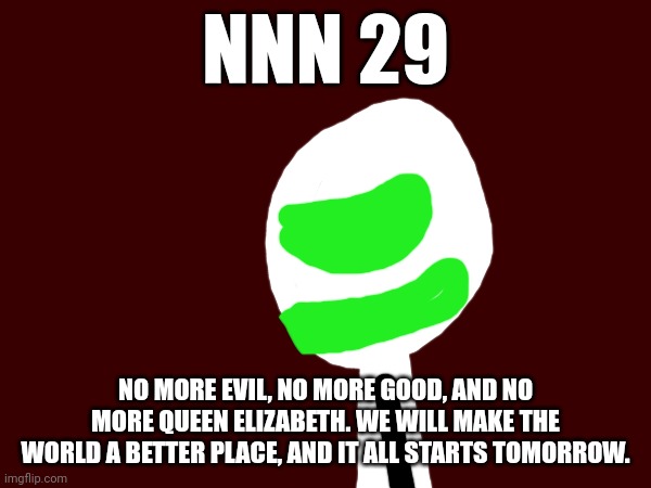 NNN day 29 | NNN 29; NO MORE EVIL, NO MORE GOOD, AND NO MORE QUEEN ELIZABETH. WE WILL MAKE THE WORLD A BETTER PLACE, AND IT ALL STARTS TOMORROW. | image tagged in nnn | made w/ Imgflip meme maker