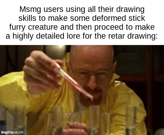 it true | Msmg users using all their drawing skills to make some deformed stick furry creature and then proceed to make a highly detailed lore for the retar drawing: | image tagged in walter white cooking | made w/ Imgflip meme maker