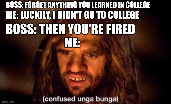 Confused Unga Bunga | BOSS: FORGET ANYTHING YOU LEARNED IN COLLEGE; ME: LUCKILY, I DIDN'T GO TO COLLEGE; BOSS: THEN YOU'RE FIRED; ME: | image tagged in confused unga bunga | made w/ Imgflip meme maker