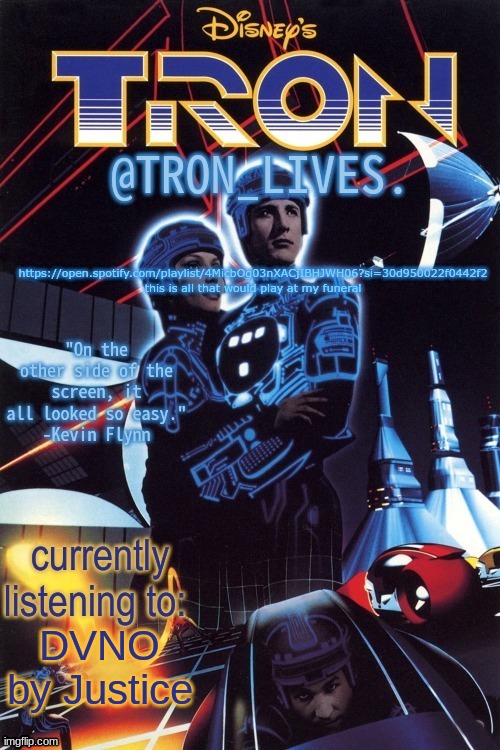 TRON_LIVES.'s template idk | https://open.spotify.com/playlist/4MicbOg03nXACjIBHJWH06?si=30d950022f0442f2
this is all that would play at my funeral; DVNO by Justice | image tagged in tron_lives 's template idk | made w/ Imgflip meme maker