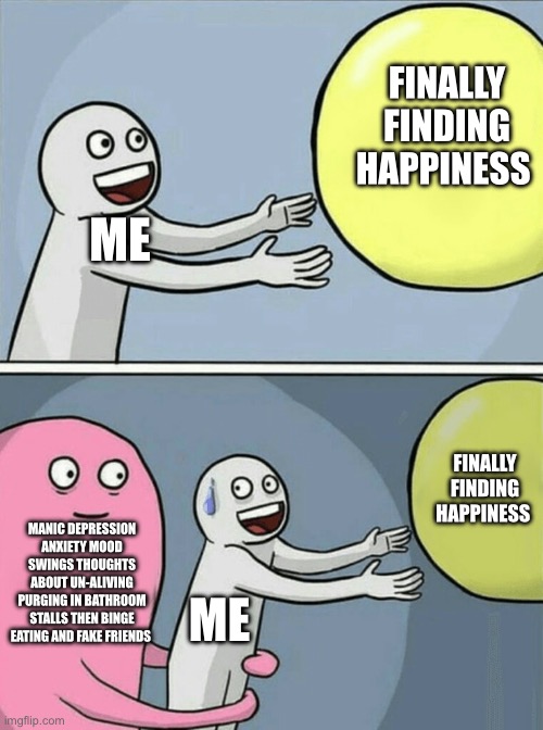 Y am I like this :( | FINALLY FINDING HAPPINESS; ME; FINALLY FINDING HAPPINESS; MANIC DEPRESSION ANXIETY MOOD SWINGS THOUGHTS ABOUT UN-ALIVING PURGING IN BATHROOM STALLS THEN BINGE EATING AND FAKE FRIENDS; ME | image tagged in depression,yay | made w/ Imgflip meme maker
