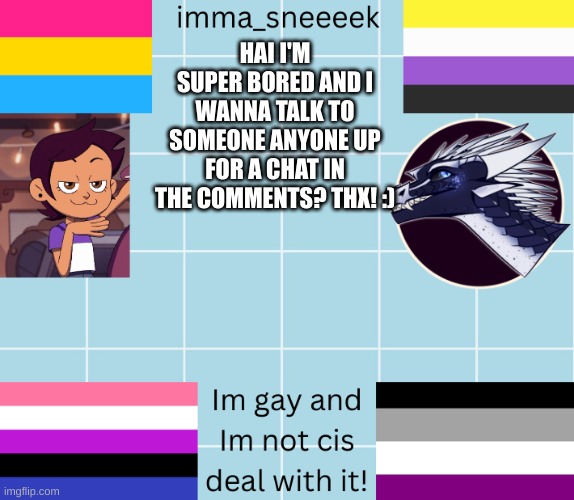 imma_sneeeek anouncement tamplate | HAI I'M SUPER BORED AND I WANNA TALK TO SOMEONE ANYONE UP FOR A CHAT IN THE COMMENTS? THX! :) | image tagged in imma_sneeeek anouncement tamplate | made w/ Imgflip meme maker