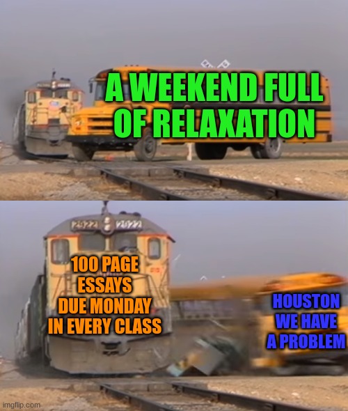 A train hitting a school bus | A WEEKEND FULL OF RELAXATION; 100 PAGE ESSAYS DUE MONDAY IN EVERY CLASS; HOUSTON WE HAVE A PROBLEM | image tagged in a train hitting a school bus | made w/ Imgflip meme maker