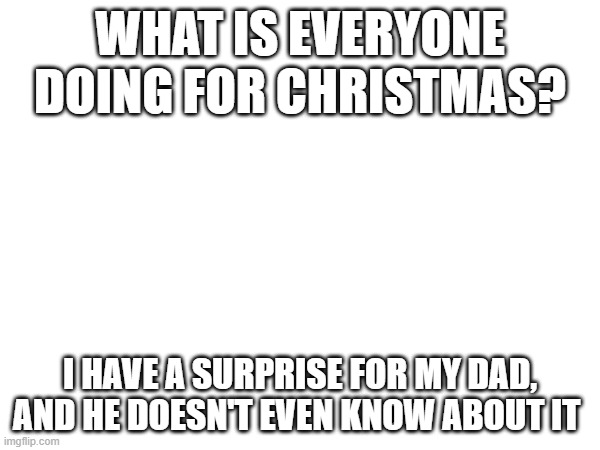 ;) | WHAT IS EVERYONE DOING FOR CHRISTMAS? I HAVE A SURPRISE FOR MY DAD, AND HE DOESN'T EVEN KNOW ABOUT IT | made w/ Imgflip meme maker