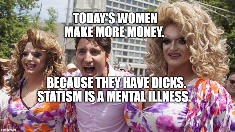 Trudeau with Trannies | TODAY'S WOMEN MAKE MORE MONEY. BECAUSE THEY HAVE DICKS. STATISM IS A MENTAL ILLNESS. | image tagged in trudeau with trannies | made w/ Imgflip meme maker