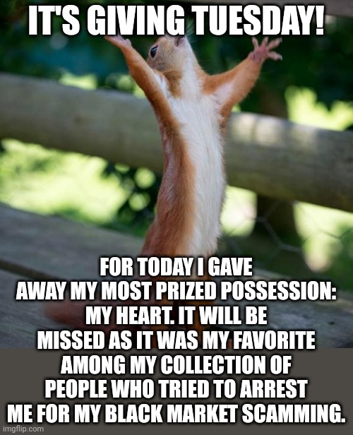Lol I just posted this in dark humor | IT'S GIVING TUESDAY! FOR TODAY I GAVE AWAY MY MOST PRIZED POSSESSION: MY HEART. IT WILL BE MISSED AS IT WAS MY FAVORITE AMONG MY COLLECTION OF PEOPLE WHO TRIED TO ARREST ME FOR MY BLACK MARKET SCAMMING. | image tagged in finally | made w/ Imgflip meme maker