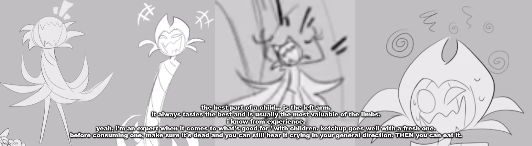 gim. | the best part of a child... is the left arm.
it always tastes the best and is usually the most valuable of the limbs.
i know from experience.
yeah, i'm an expert when it comes to what's good for / with children. ketchup goes well with a fresh one.
before consuming one, make sure it's dead and you can still hear it crying in your general direction. THEN you can eat it. | image tagged in gim | made w/ Imgflip meme maker