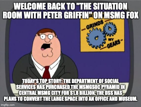 Peter Griffin News | WELCOME BACK TO "THE SITUATION ROOM WITH PETER GRIFFIN" ON MSMG FOX; TODAY'S TOP STORY: THE DEPARTMENT OF SOCIAL SERVICES HAS PURCHASED THE MSMGSOC PYRAMID IN CENTRAL MSMG CITY FOR $1.8 BILLION. THE DSS HAS PLANS TO CONVERT THE LARGE SPACE INTO AN OFFICE AND MUSEUM. | image tagged in memes,peter griffin news | made w/ Imgflip meme maker